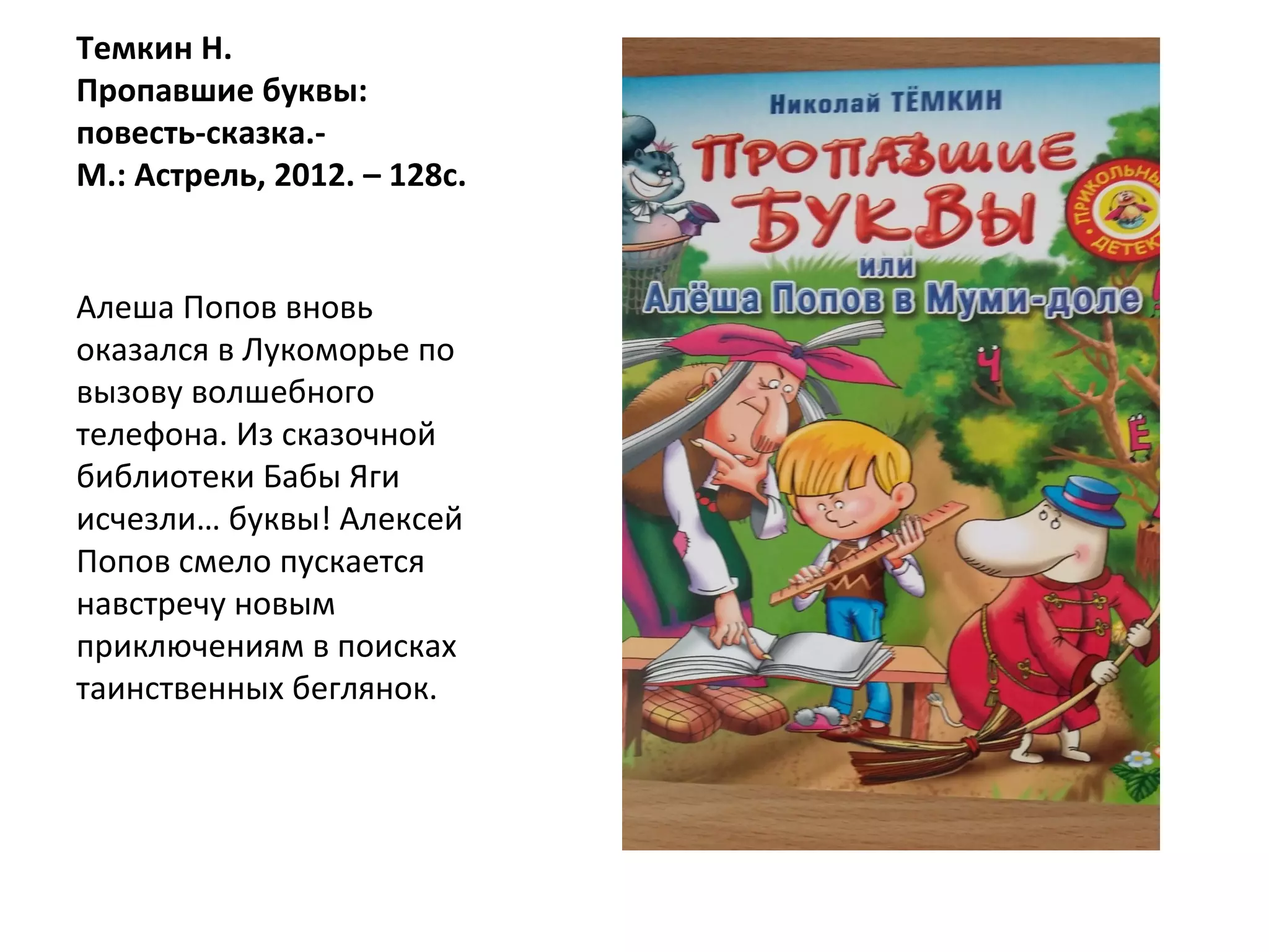 Темкин Н.
Пропавшие буквы:
повесть-сказка.-
М.: Астрель, 2012. – 128с.
Алеша Попов вновь
оказался в Лукоморье по
вызову волшебного
телефона. Из сказочной
библиотеки Бабы Яги
исчезли… буквы! Алексей
Попов смело пускается
навстречу новым
приключениям в поисках
таинственных беглянок.
 