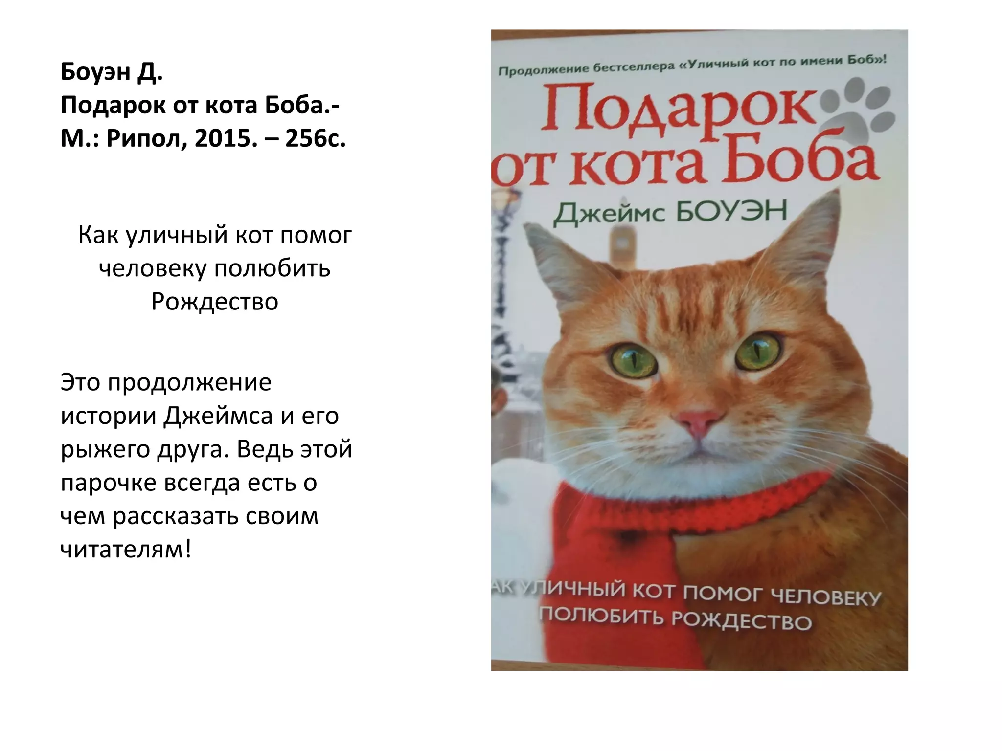 Боуэн Д.
Подарок от кота Боба.-
М.: Рипол, 2015. – 256с.
Как уличный кот помог
человеку полюбить
Рождество
Это продолжение
истории Джеймса и его
рыжего друга. Ведь этой
парочке всегда есть о
чем рассказать своим
читателям!
 