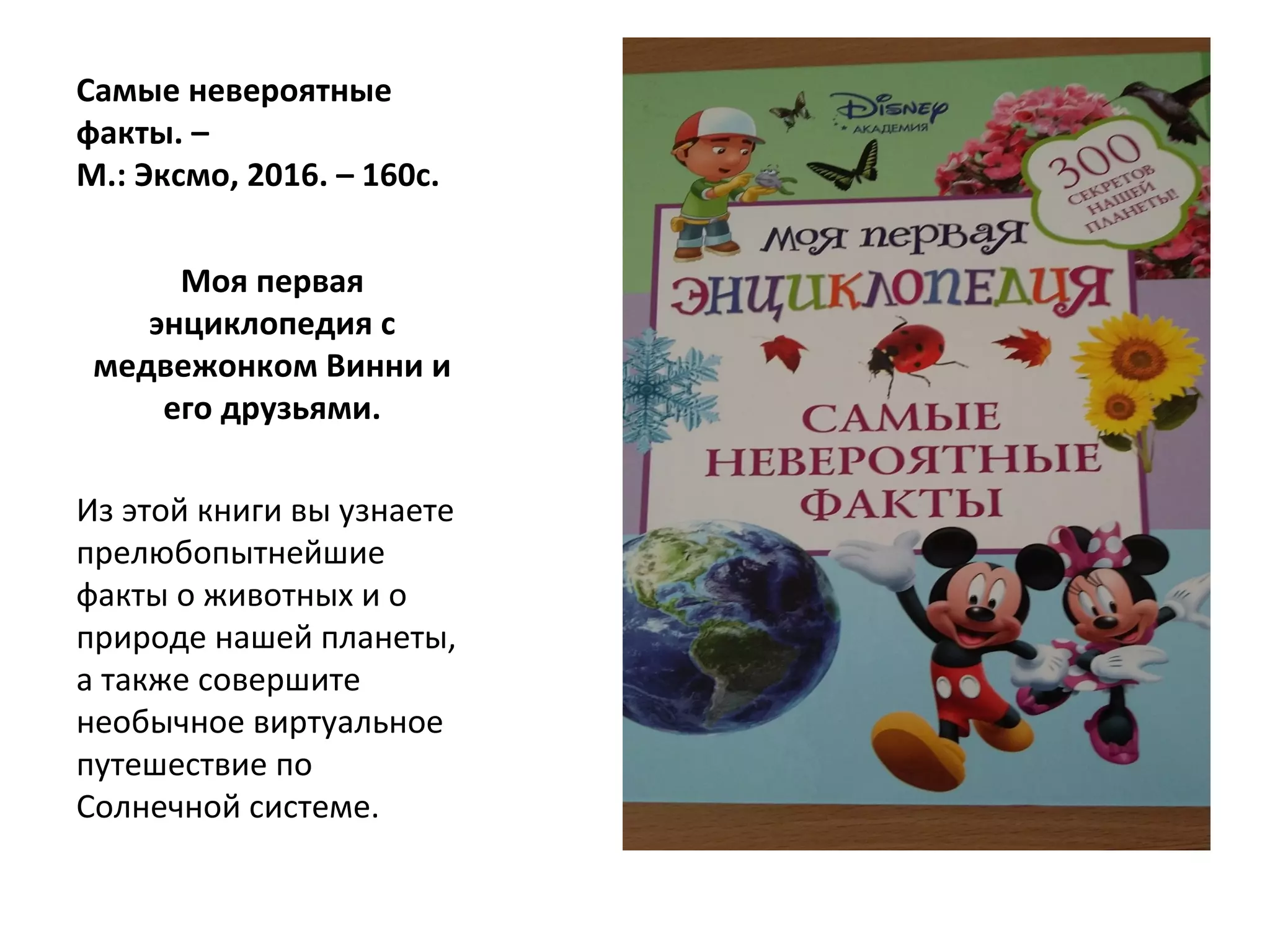 Самые невероятные
факты. –
М.: Эксмо, 2016. – 160с.
Моя первая
энциклопедия с
медвежонком Винни и
его друзьями.
Из этой книги вы узнаете
прелюбопытнейшие
факты о животных и о
природе нашей планеты,
а также совершите
необычное виртуальное
путешествие по
Солнечной системе.
 