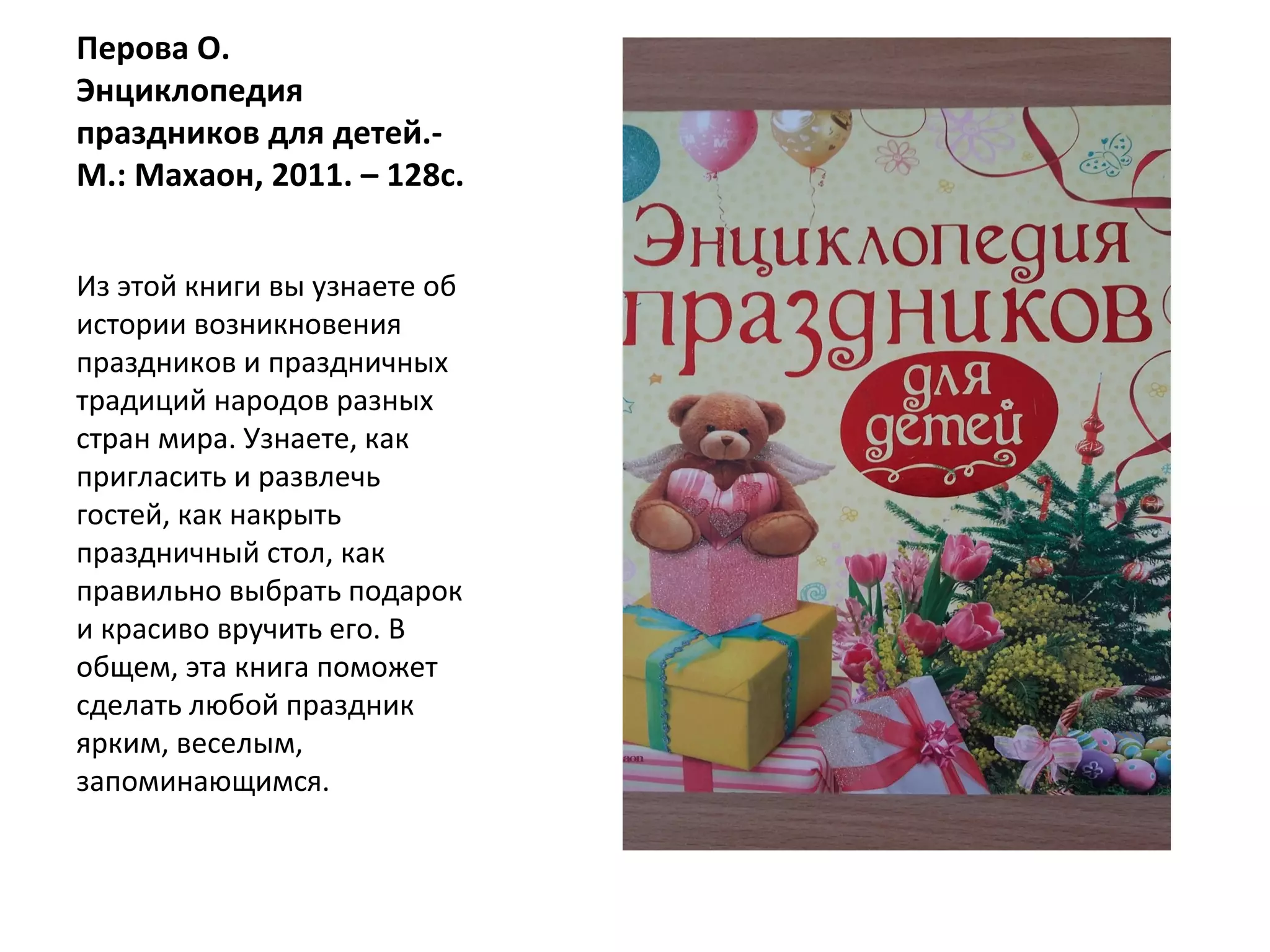 Перова О.
Энциклопедия
праздников для детей.-
М.: Махаон, 2011. – 128с.
Из этой книги вы узнаете об
истории возникновения
праздников и праздничных
традиций народов разных
стран мира. Узнаете, как
пригласить и развлечь
гостей, как накрыть
праздничный стол, как
правильно выбрать подарок
и красиво вручить его. В
общем, эта книга поможет
сделать любой праздник
ярким, веселым,
запоминающимся.
 