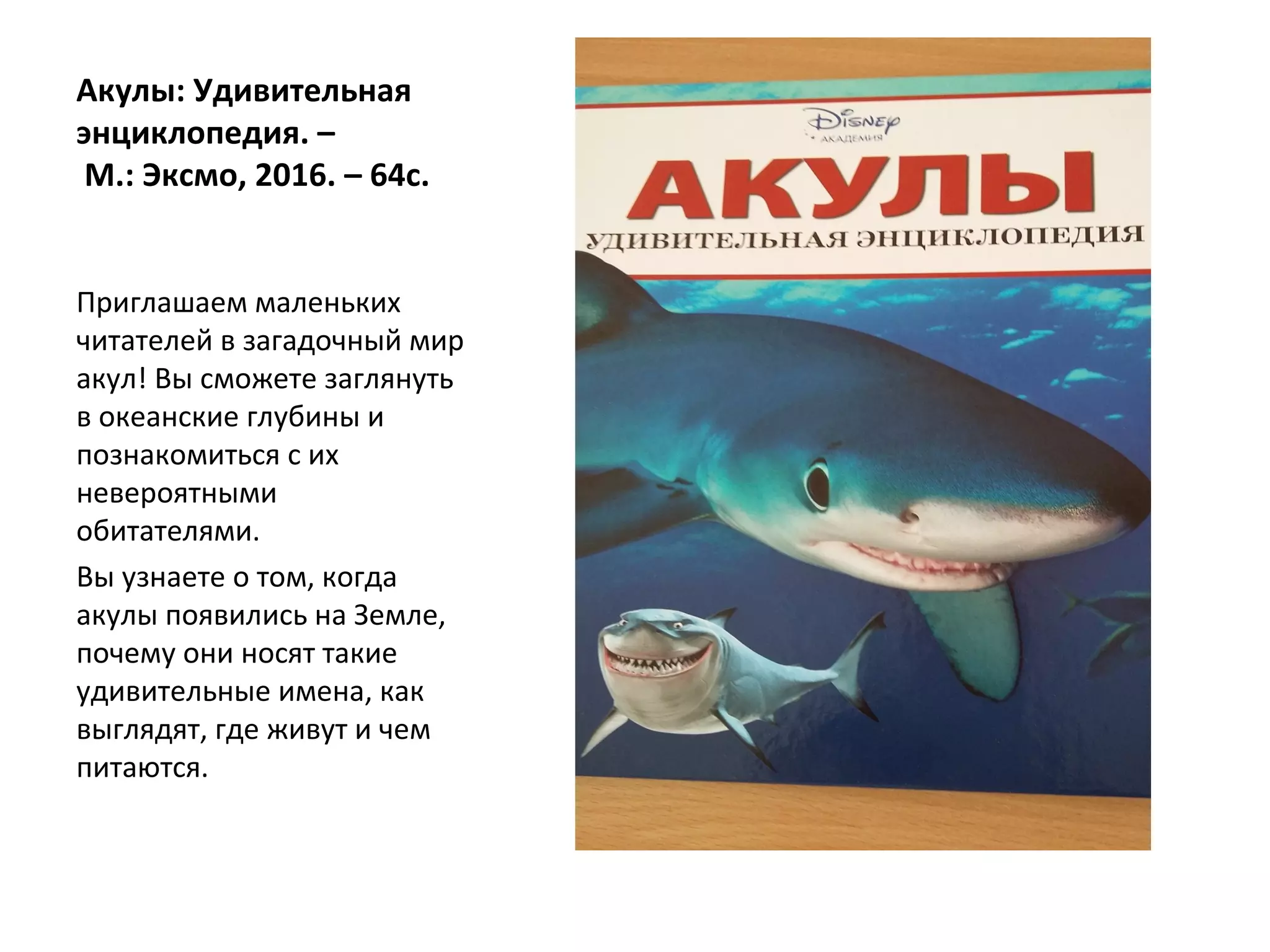 Акулы: Удивительная
энциклопедия. –
М.: Эксмо, 2016. – 64с.
Приглашаем маленьких
читателей в загадочный мир
акул! Вы сможете заглянуть
в океанские глубины и
познакомиться с их
невероятными
обитателями.
Вы узнаете о том, когда
акулы появились на Земле,
почему они носят такие
удивительные имена, как
выглядят, где живут и чем
питаются.
 