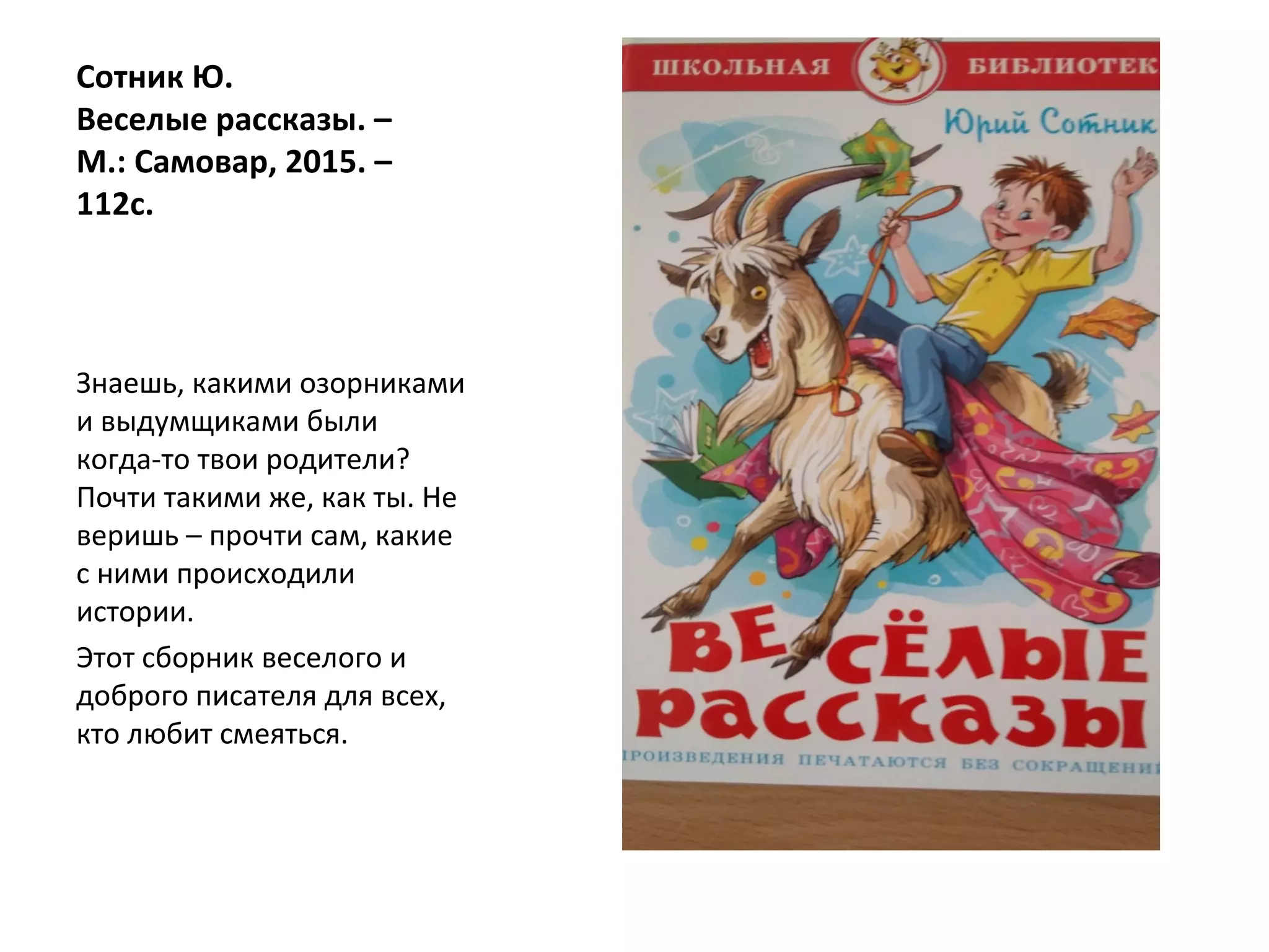 Сотник Ю.
Веселые рассказы. –
М.: Самовар, 2015. –
112с.
Знаешь, какими озорниками
и выдумщиками были
когда-то твои родители?
Почти такими же, как ты. Не
веришь – прочти сам, какие
с ними происходили
истории.
Этот сборник веселого и
доброго писателя для всех,
кто любит смеяться.
 