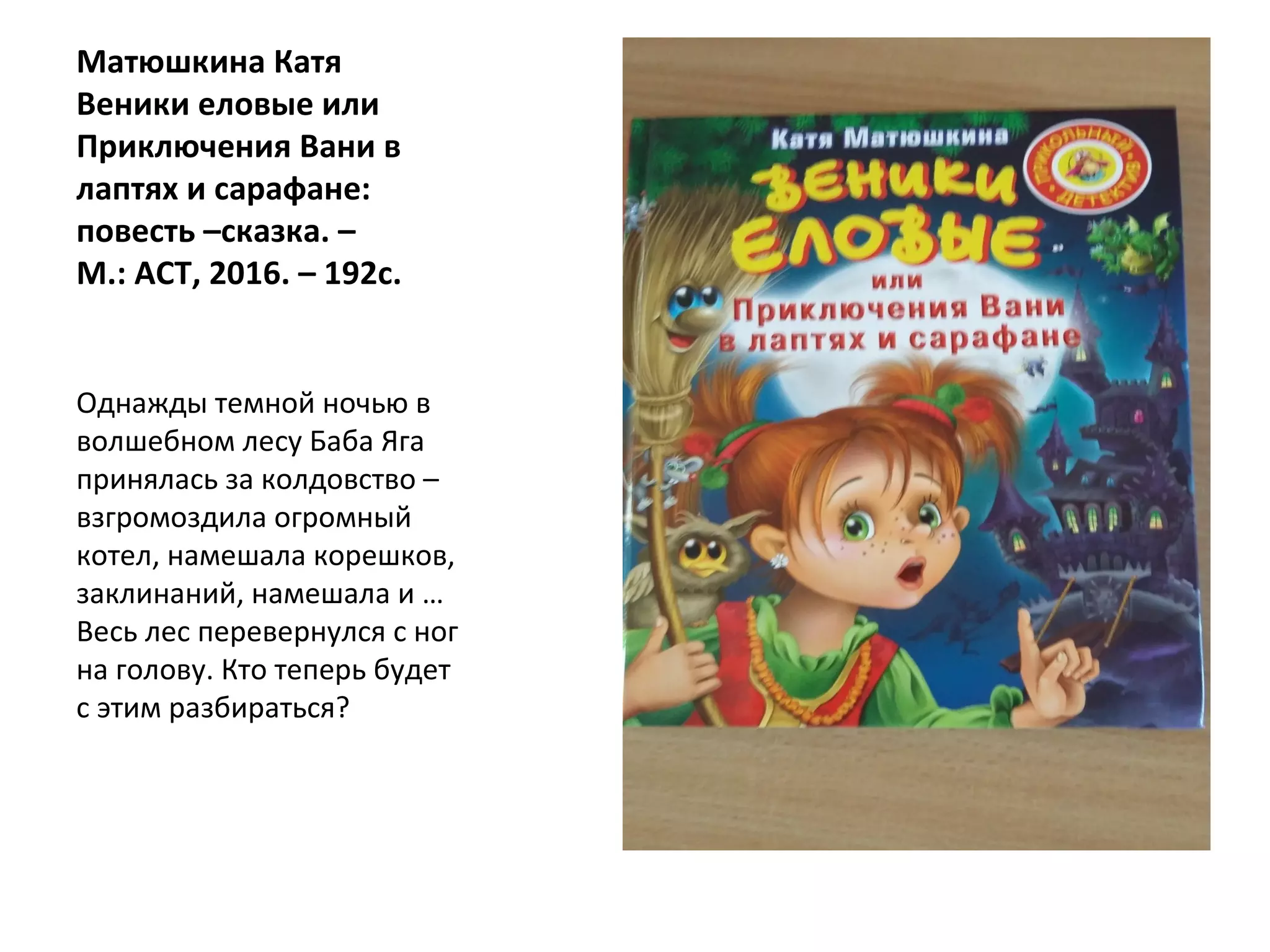 Матюшкина Катя
Веники еловые или
Приключения Вани в
лаптях и сарафане:
повесть –сказка. –
М.: АСТ, 2016. – 192с.
Однажды темной ночью в
волшебном лесу Баба Яга
принялась за колдовство –
взгромоздила огромный
котел, намешала корешков,
заклинаний, намешала и …
Весь лес перевернулся с ног
на голову. Кто теперь будет
с этим разбираться?
 