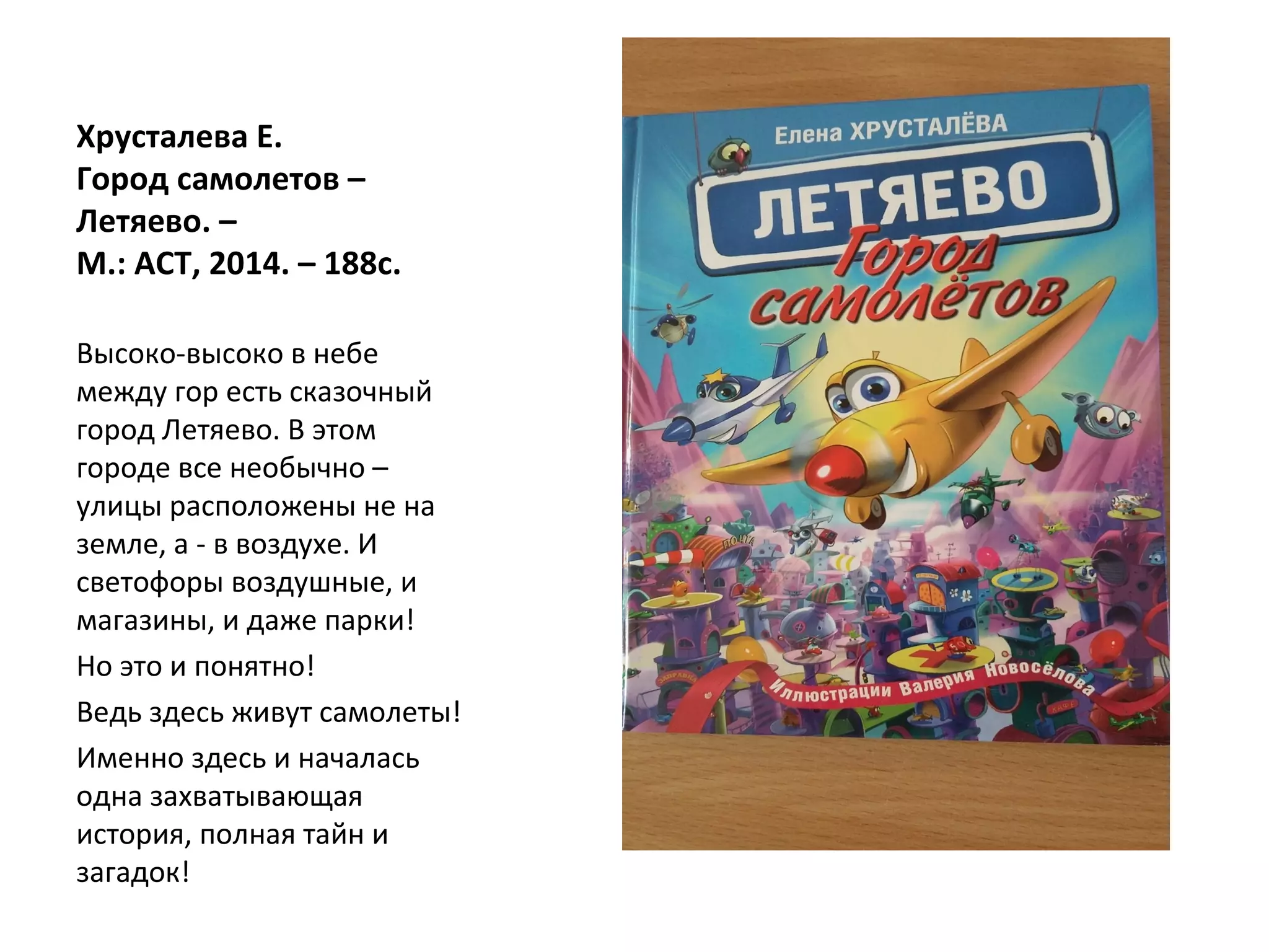 Хрусталева Е.
Город самолетов –
Летяево. –
М.: АСТ, 2014. – 188с.
Высоко-высоко в небе
между гор есть сказочный
город Летяево. В этом
городе все необычно –
улицы расположены не на
земле, а - в воздухе. И
светофоры воздушные, и
магазины, и даже парки!
Но это и понятно!
Ведь здесь живут самолеты!
Именно здесь и началась
одна захватывающая
история, полная тайн и
загадок!
 