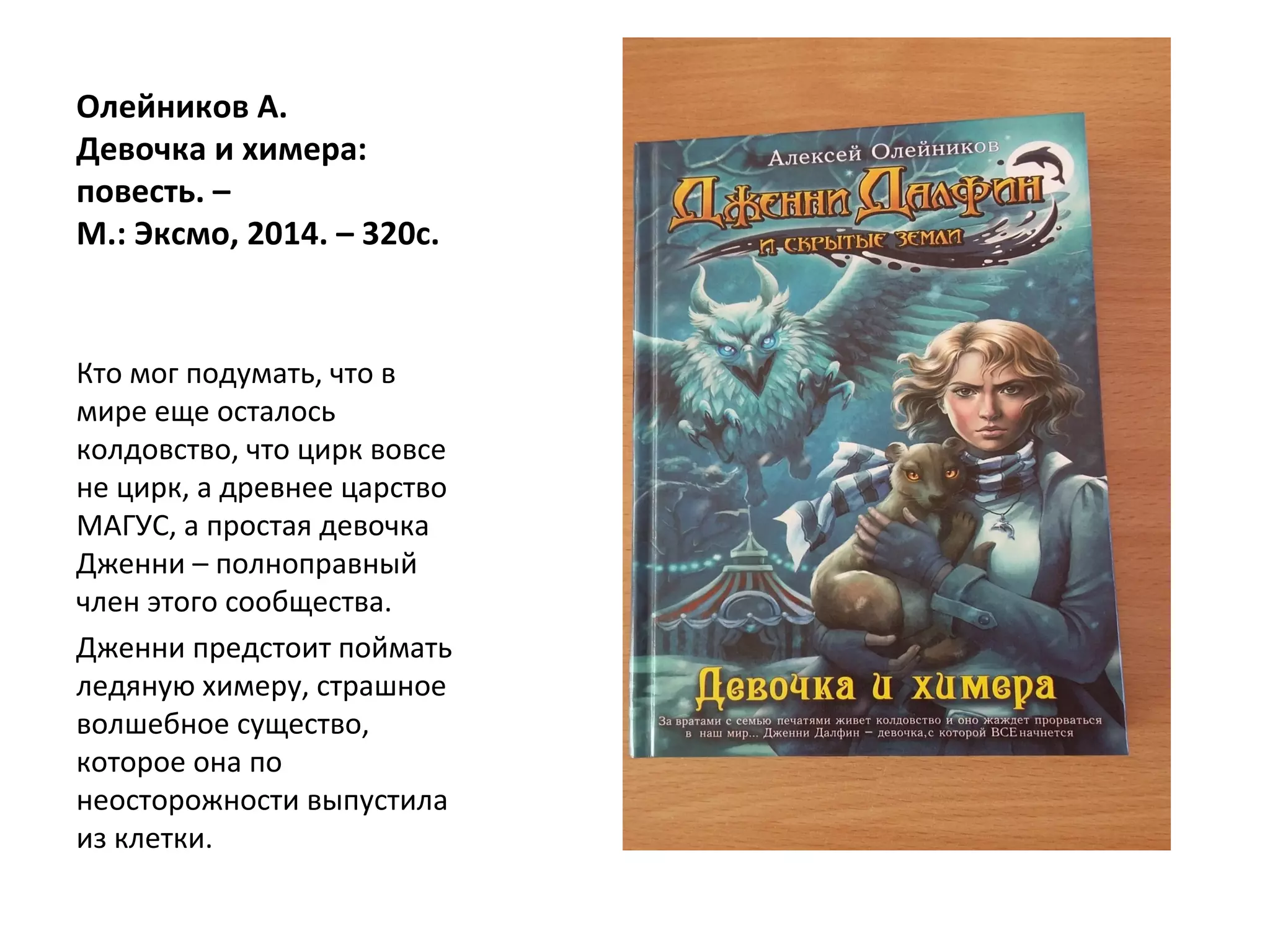 Олейников А.
Девочка и химера:
повесть. –
М.: Эксмо, 2014. – 320с.
Кто мог подумать, что в
мире еще осталось
колдовство, что цирк вовсе
не цирк, а древнее царство
МАГУС, а простая девочка
Дженни – полноправный
член этого сообщества.
Дженни предстоит поймать
ледяную химеру, страшное
волшебное существо,
которое она по
неосторожности выпустила
из клетки.
 