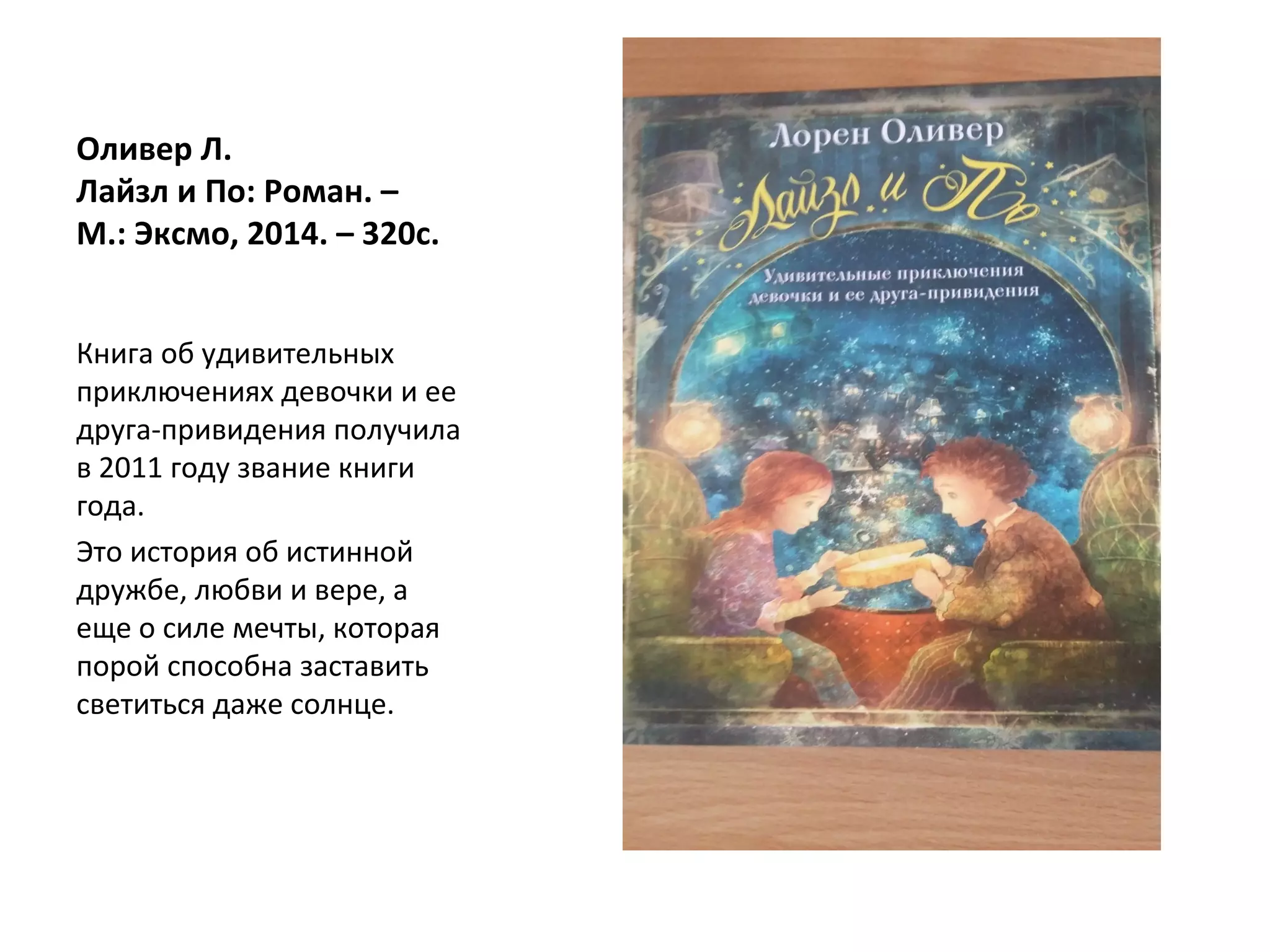 Оливер Л.
Лайзл и По: Роман. –
М.: Эксмо, 2014. – 320с.
Книга об удивительных
приключениях девочки и ее
друга-привидения получила
в 2011 году звание книги
года.
Это история об истинной
дружбе, любви и вере, а
еще о силе мечты, которая
порой способна заставить
светиться даже солнце.
 