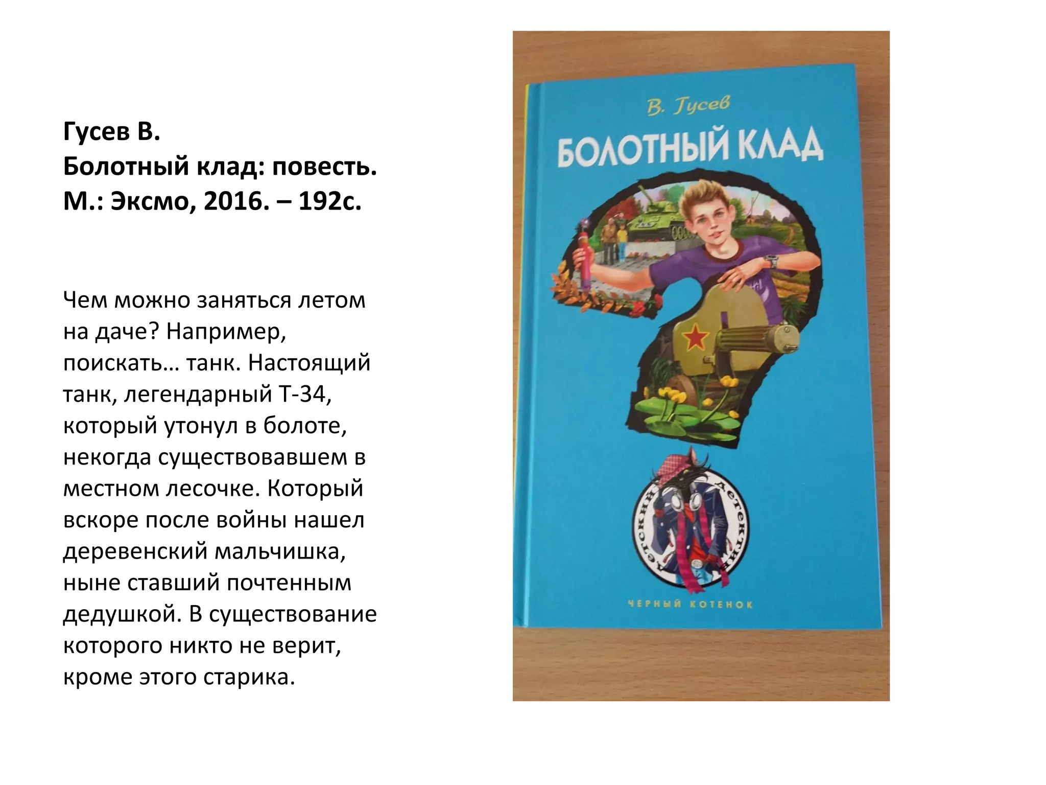Гусев В.
Болотный клад: повесть.
М.: Эксмо, 2016. – 192с.
Чем можно заняться летом
на даче? Например,
поискать… танк. Настоящий
танк, легендарный Т-34,
который утонул в болоте,
некогда существовавшем в
местном лесочке. Который
вскоре после войны нашел
деревенский мальчишка,
ныне ставший почтенным
дедушкой. В существование
которого никто не верит,
кроме этого старика.
 
