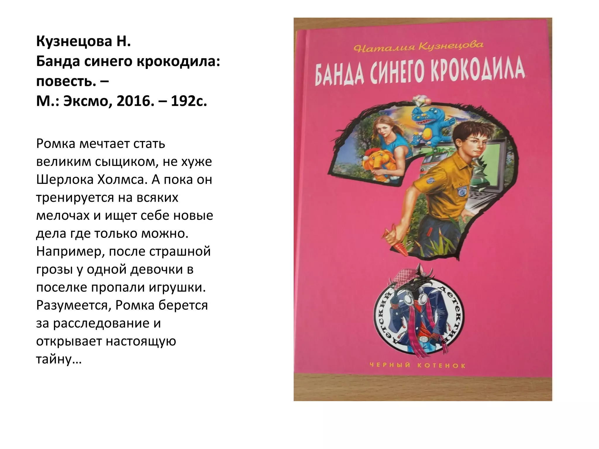 Кузнецова Н.
Банда синего крокодила:
повесть. –
М.: Эксмо, 2016. – 192с.
Ромка мечтает стать
великим сыщиком, не хуже
Шерлока Холмса. А пока он
тренируется на всяких
мелочах и ищет себе новые
дела где только можно.
Например, после страшной
грозы у одной девочки в
поселке пропали игрушки.
Разумеется, Ромка берется
за расследование и
открывает настоящую
тайну…
 