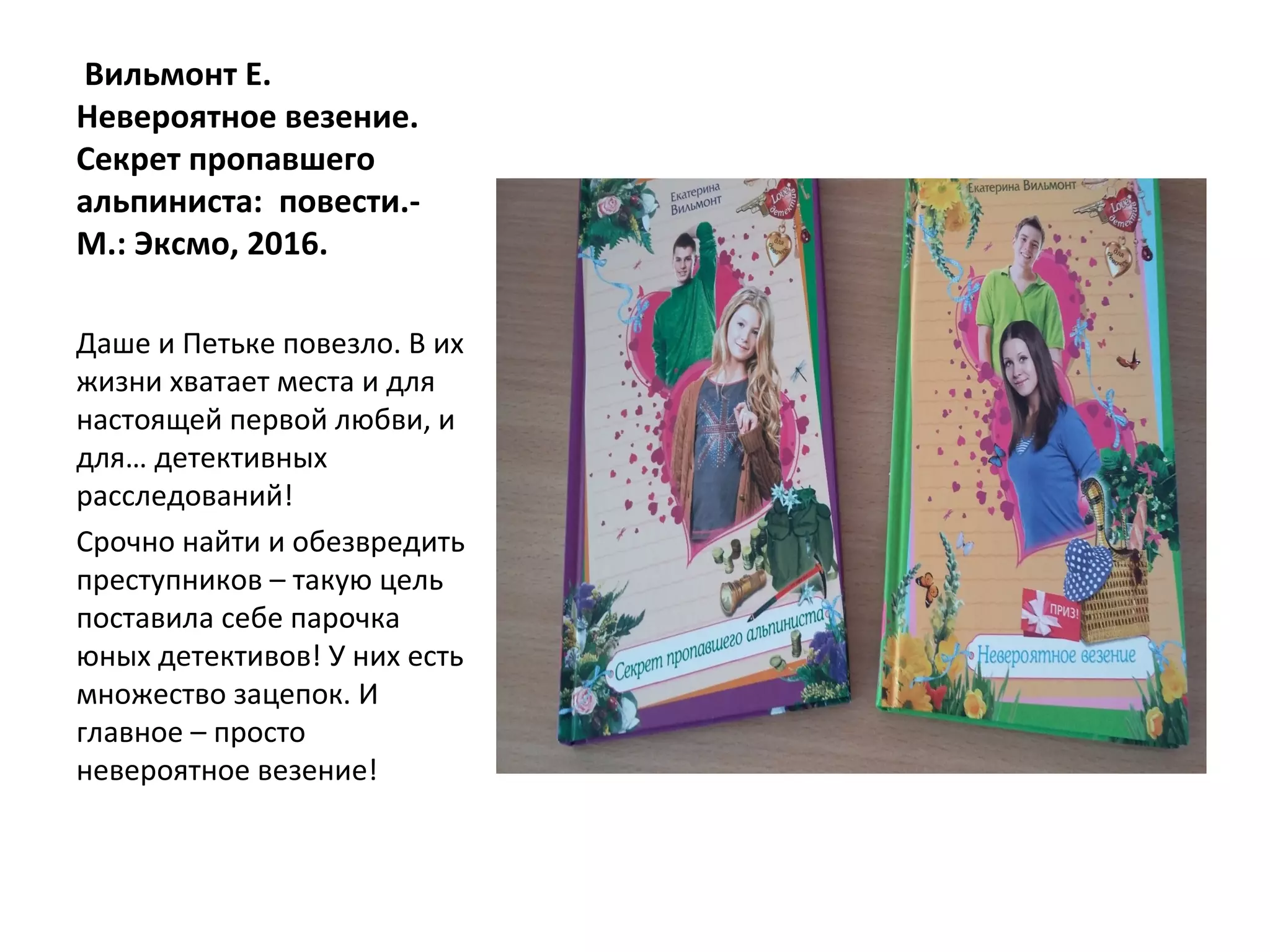 Вильмонт Е.
Невероятное везение.
Секрет пропавшего
альпиниста: повести.-
М.: Эксмо, 2016.
Даше и Петьке повезло. В их
жизни хватает места и для
настоящей первой любви, и
для… детективных
расследований!
Срочно найти и обезвредить
преступников – такую цель
поставила себе парочка
юных детективов! У них есть
множество зацепок. И
главное – просто
невероятное везение!
 