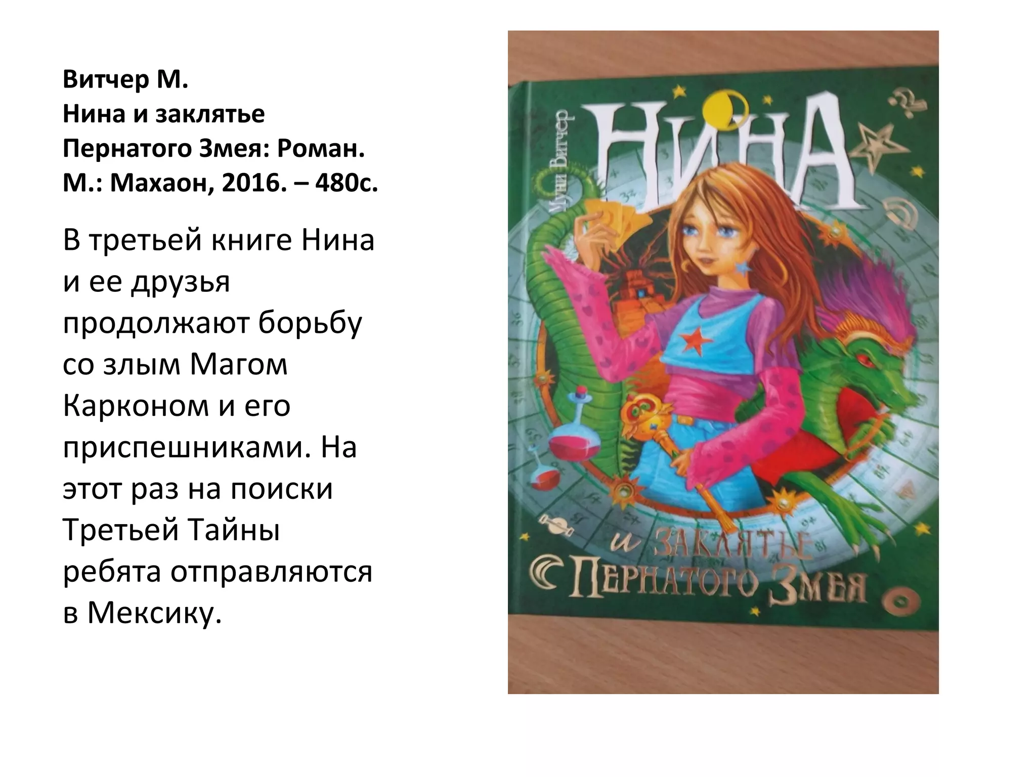 Витчер М.
Нина и заклятье
Пернатого Змея: Роман.
М.: Махаон, 2016. – 480с.
В третьей книге Нина
и ее друзья
продолжают борьбу
со злым Магом
Карконом и его
приспешниками. На
этот раз на поиски
Третьей Тайны
ребята отправляются
в Мексику.
 