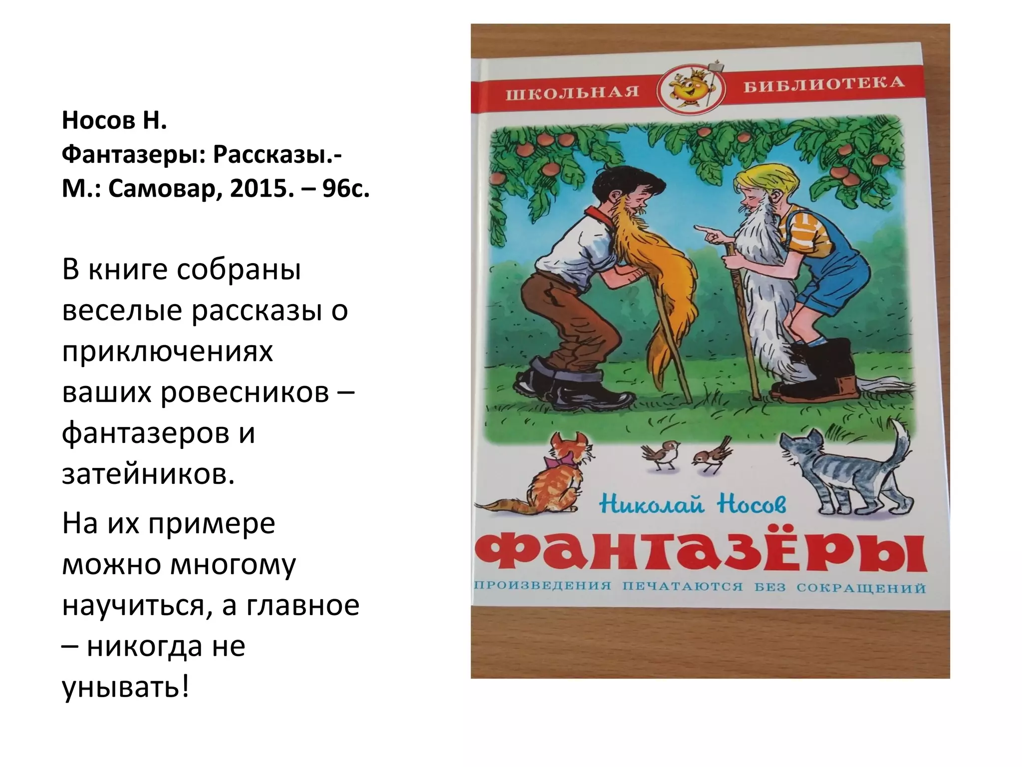 Носов Н.
Фантазеры: Рассказы.-
М.: Самовар, 2015. – 96с.
В книге собраны
веселые рассказы о
приключениях
ваших ровесников –
фантазеров и
затейников.
На их примере
можно многому
научиться, а главное
– никогда не
унывать!
 