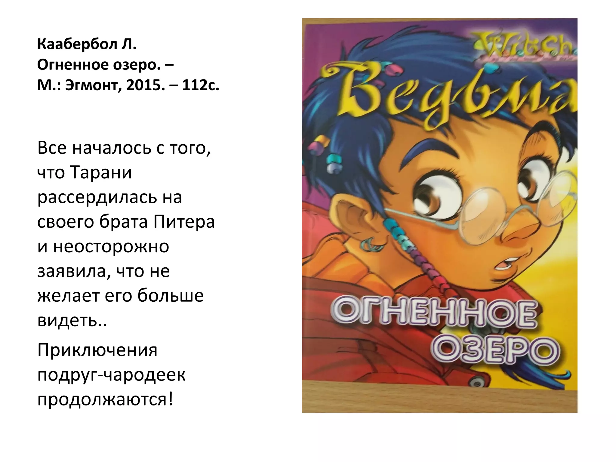 Каабербол Л.
Огненное озеро. –
М.: Эгмонт, 2015. – 112с.
Все началось с того,
что Тарани
рассердилась на
своего брата Питера
и неосторожно
заявила, что не
желает его больше
видеть..
Приключения
подруг-чародеек
продолжаются!
 