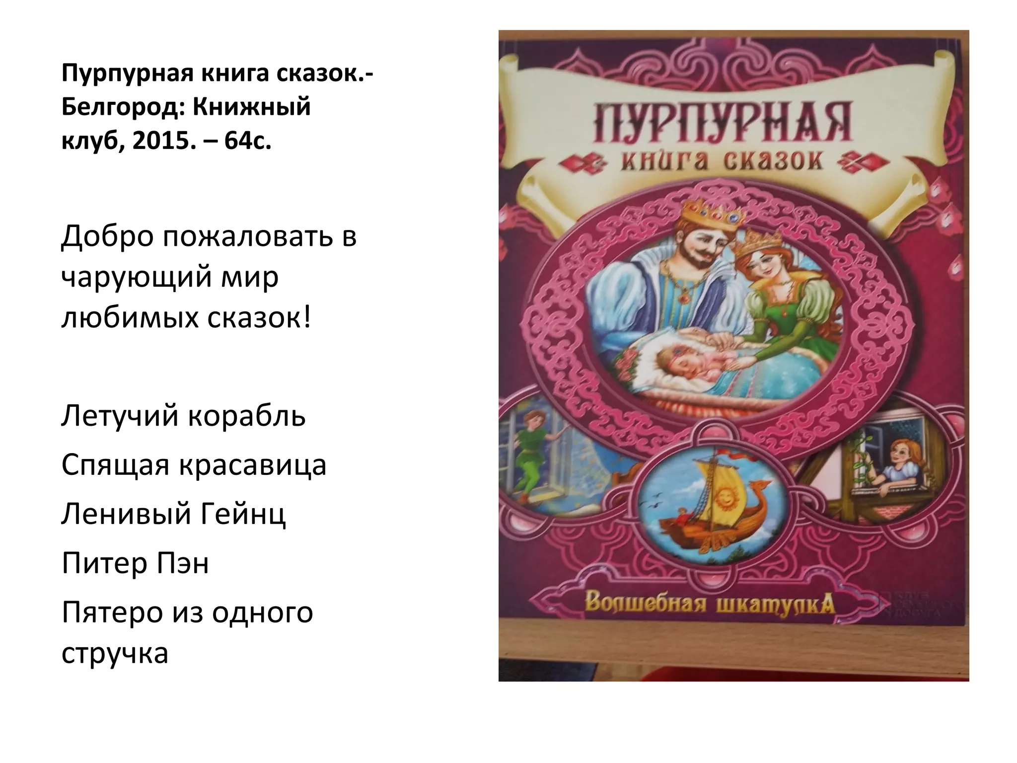 Пурпурная книга сказок.-
Белгород: Книжный
клуб, 2015. – 64с.
Добро пожаловать в
чарующий мир
любимых сказок!
Летучий корабль
Спящая красавица
Ленивый Гейнц
Питер Пэн
Пятеро из одного
стручка
 