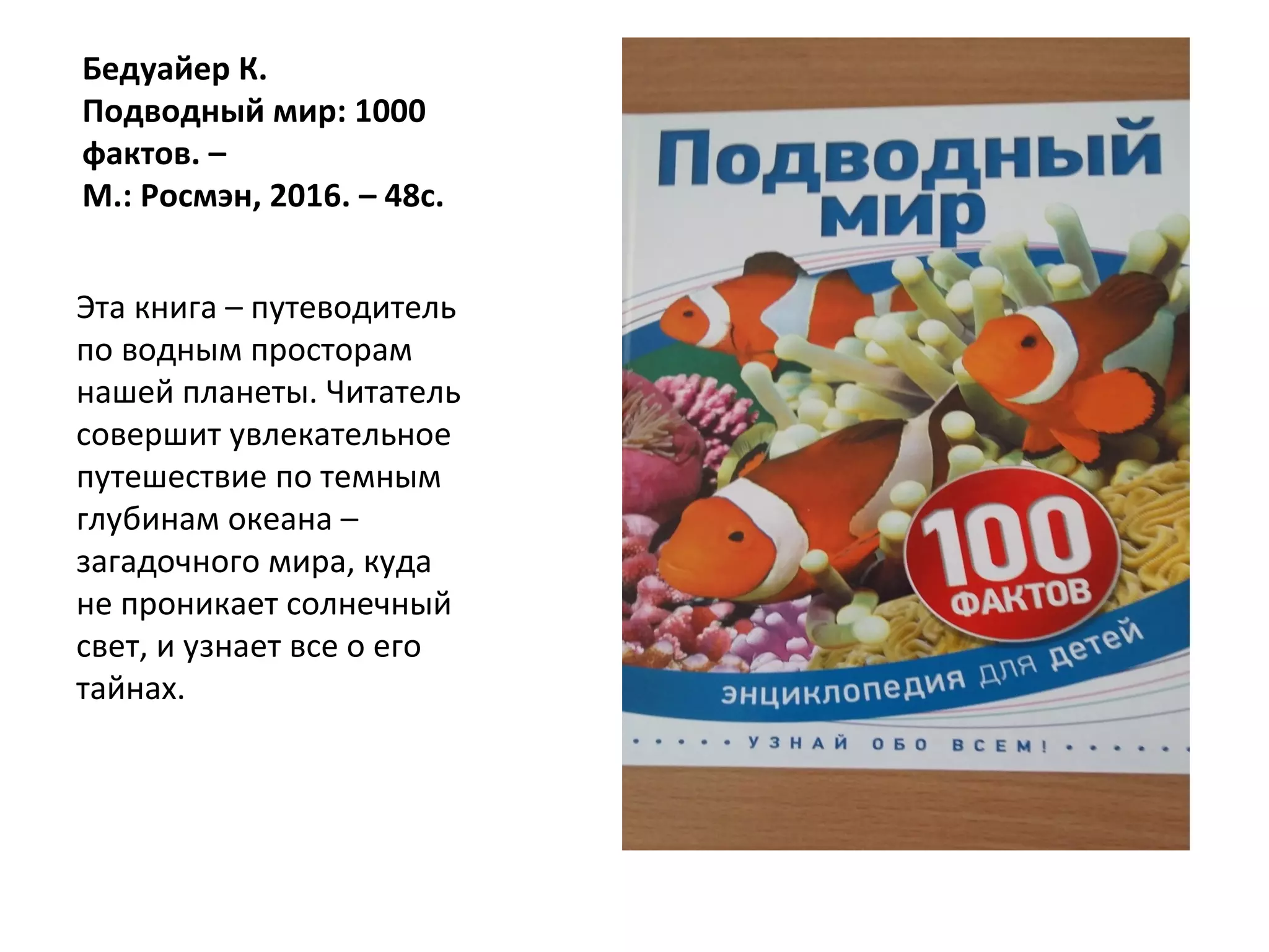 Бедуайер К.
Подводный мир: 1000
фактов. –
М.: Росмэн, 2016. – 48с.
Эта книга – путеводитель
по водным просторам
нашей планеты. Читатель
совершит увлекательное
путешествие по темным
глубинам океана –
загадочного мира, куда
не проникает солнечный
свет, и узнает все о его
тайнах.
 