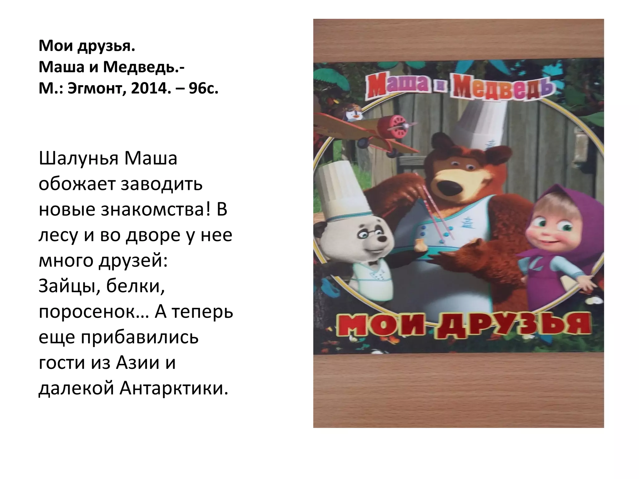 Мои друзья.
Маша и Медведь.-
М.: Эгмонт, 2014. – 96с.
Шалунья Маша
обожает заводить
новые знакомства! В
лесу и во дворе у нее
много друзей:
Зайцы, белки,
поросенок… А теперь
еще прибавились
гости из Азии и
далекой Антарктики.
 