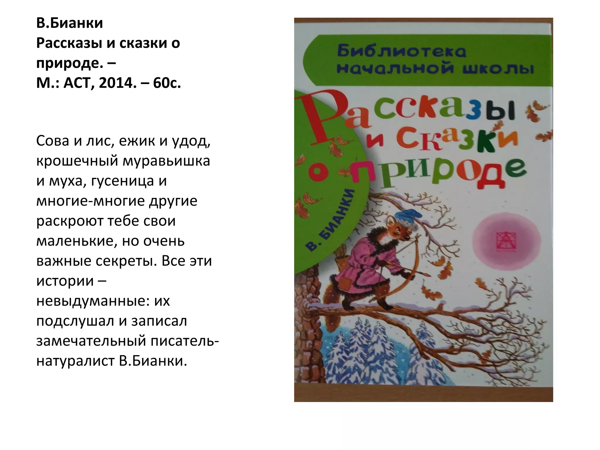 В.Бианки
Рассказы и сказки о
природе. –
М.: АСТ, 2014. – 60с.
Сова и лис, ежик и удод,
крошечный муравьишка
и муха, гусеница и
многие-многие другие
раскроют тебе свои
маленькие, но очень
важные секреты. Все эти
истории –
невыдуманные: их
подслушал и записал
замечательный писатель-
натуралист В.Бианки.
 