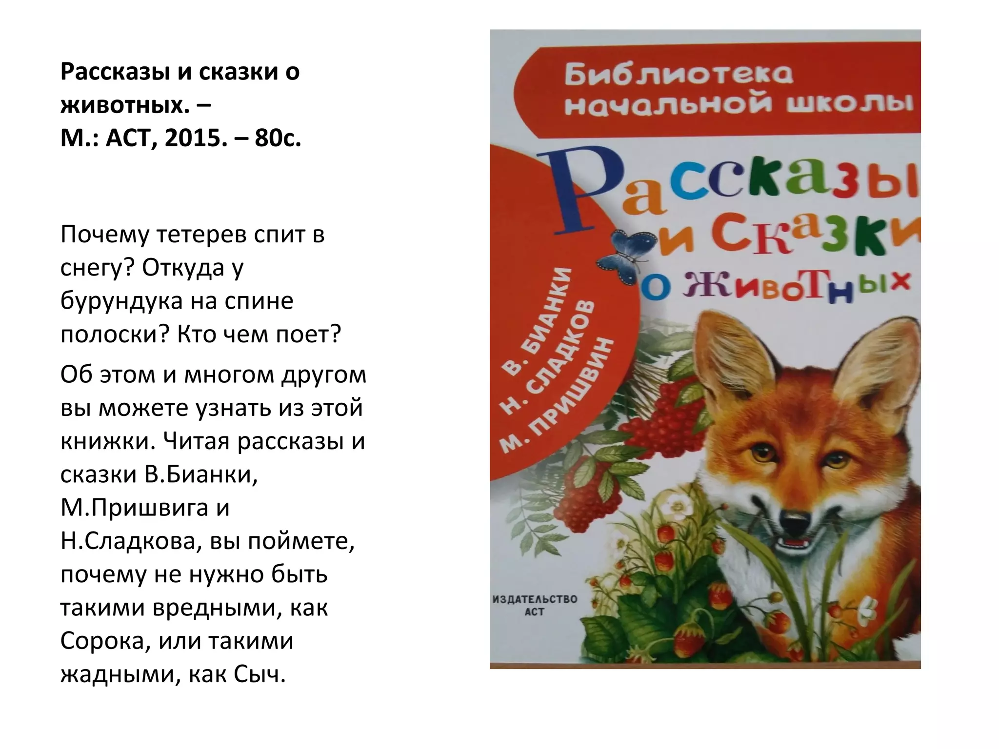 Рассказы и сказки о
животных. –
М.: АСТ, 2015. – 80с.
Почему тетерев спит в
снегу? Откуда у
бурундука на спине
полоски? Кто чем поет?
Об этом и многом другом
вы можете узнать из этой
книжки. Читая рассказы и
сказки В.Бианки,
М.Пришвига и
Н.Сладкова, вы поймете,
почему не нужно быть
такими вредными, как
Сорока, или такими
жадными, как Сыч.
 