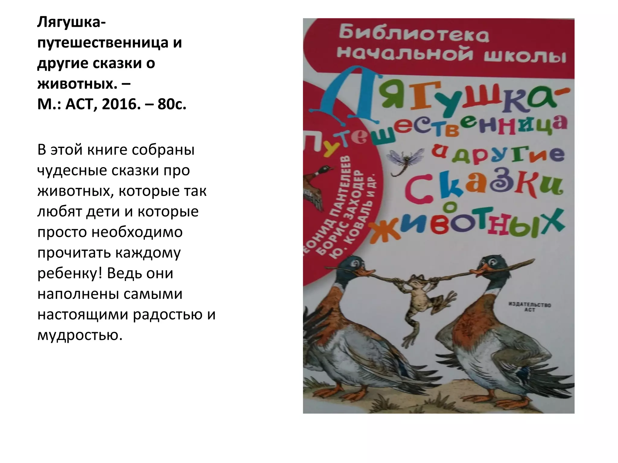 Лягушка-
путешественница и
другие сказки о
животных. –
М.: АСТ, 2016. – 80с.
В этой книге собраны
чудесные сказки про
животных, которые так
любят дети и которые
просто необходимо
прочитать каждому
ребенку! Ведь они
наполнены самыми
настоящими радостью и
мудростью.
 