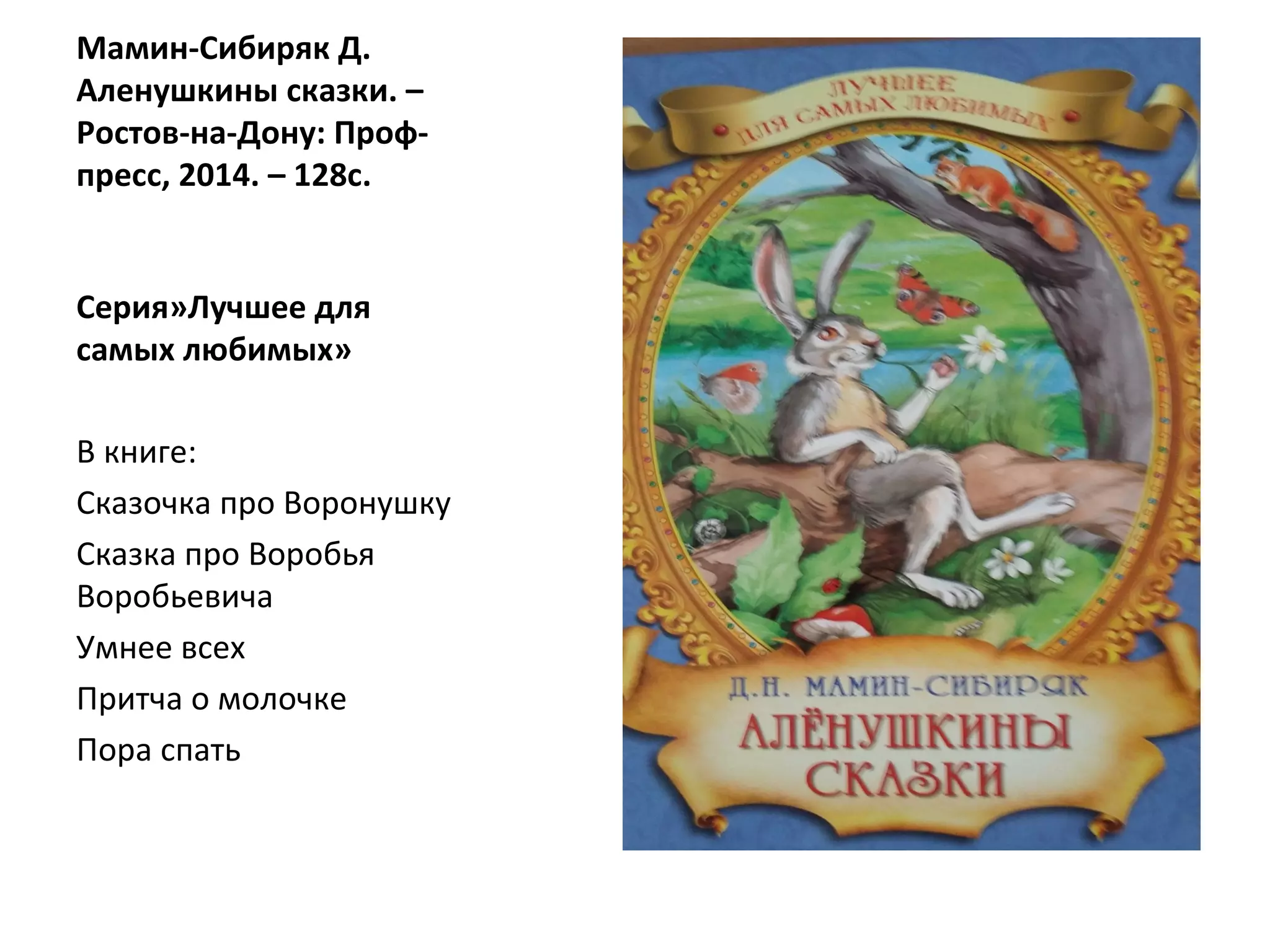 Мамин-Сибиряк Д.
Аленушкины сказки. –
Ростов-на-Дону: Проф-
пресс, 2014. – 128с.
Серия»Лучшее для
самых любимых»
В книге:
Сказочка про Воронушку
Сказка про Воробья
Воробьевича
Умнее всех
Притча о молочке
Пора спать
 