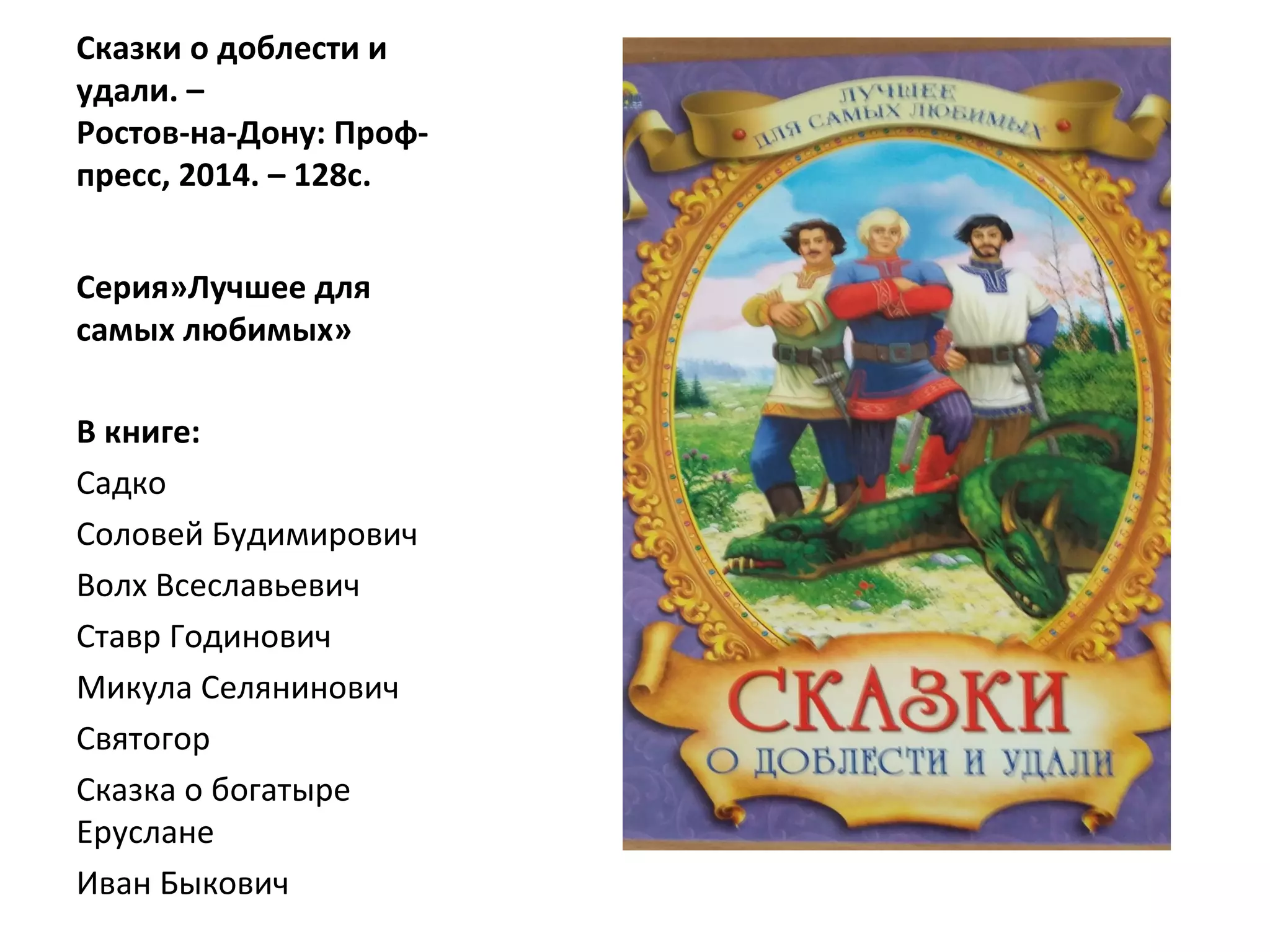 Сказки о доблести и
удали. –
Ростов-на-Дону: Проф-
пресс, 2014. – 128с.
Серия»Лучшее для
самых любимых»
В книге:
Садко
Соловей Будимирович
Волх Всеславьевич
Ставр Годинович
Микула Селянинович
Святогор
Сказка о богатыре
Еруслане
Иван Быкович
 