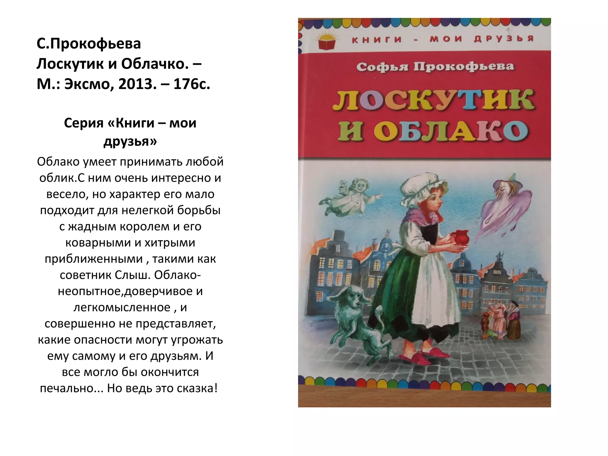 С.Прокофьева
Лоскутик и Облачко. –
М.: Эксмо, 2013. – 176с.
Серия «Книги – мои
друзья»
Облако умеет принимать любой
облик.С ним очень интересно и
весело, но характер его мало
подходит для нелегкой борьбы
с жадным королем и его
коварными и хитрыми
приближенными , такими как
советник Слыш. Облако-
неопытное,доверчивое и
легкомысленное , и
совершенно не представляет,
какие опасности могут угрожать
ему самому и его друзьям. И
все могло бы окончится
печально... Но ведь это сказка!
 