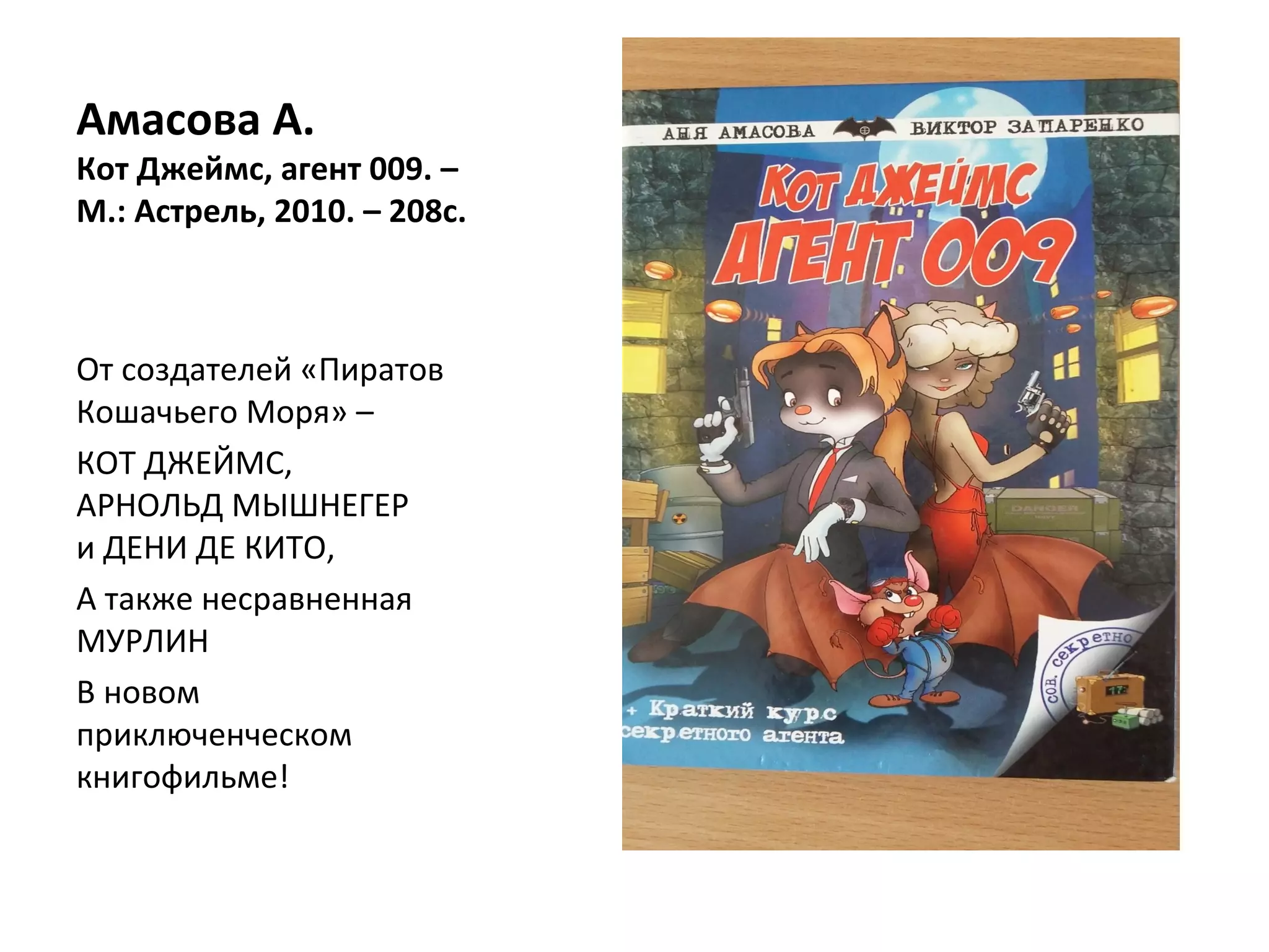 Амасова А.
Кот Джеймс, агент 009. –
М.: Астрель, 2010. – 208с.
От создателей «Пиратов
Кошачьего Моря» –
КОТ ДЖЕЙМС,
АРНОЛЬД МЫШНЕГЕР
и ДЕНИ ДЕ КИТО,
А также несравненная
МУРЛИН
В новом
приключенческом
книгофильме!
 