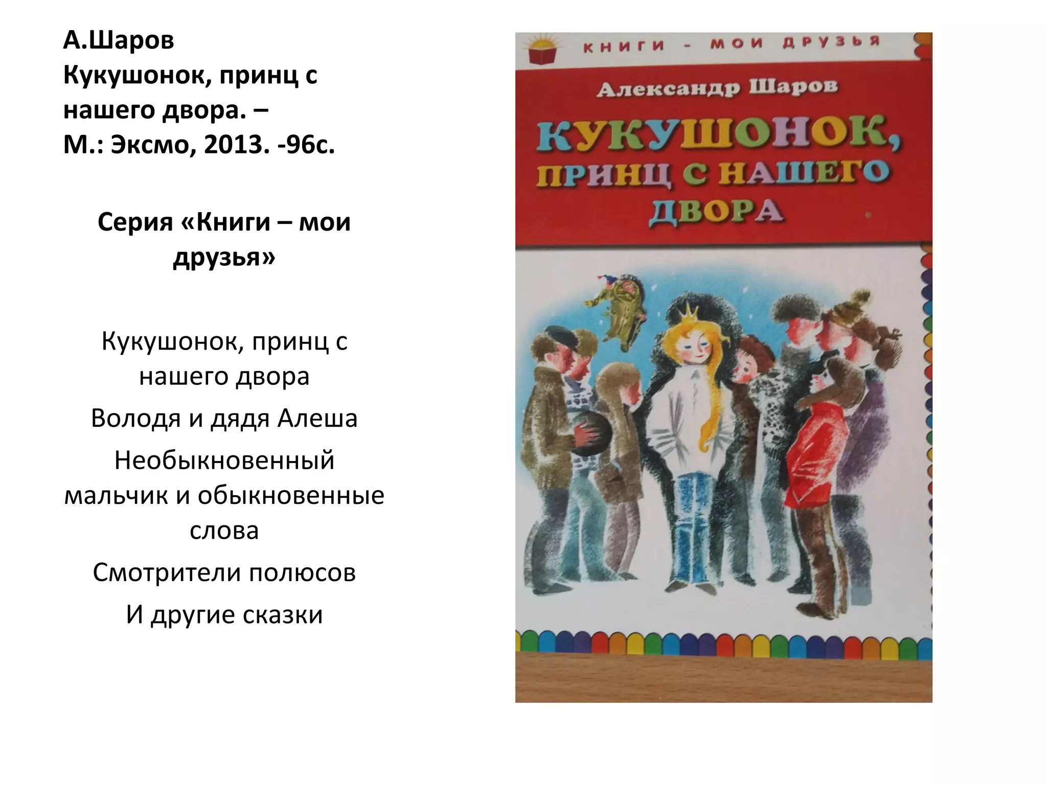 А.Шаров
Кукушонок, принц с
нашего двора. –
М.: Эксмо, 2013. -96с.
Серия «Книги – мои
друзья»
Кукушонок, принц с
нашего двора
Володя и дядя Алеша
Необыкновенный
мальчик и обыкновенные
слова
Смотрители полюсов
И другие сказки
 