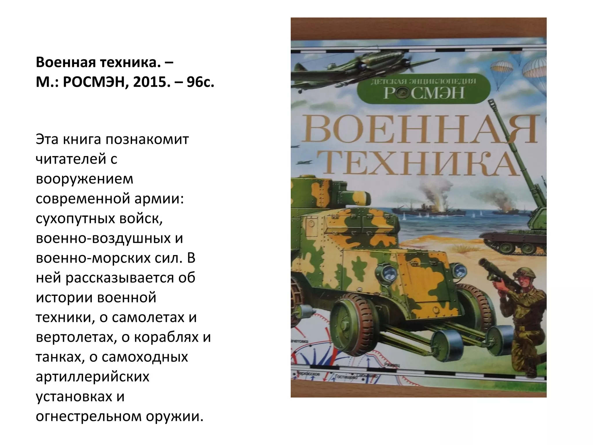 Военная техника. –
М.: РОСМЭН, 2015. – 96с.
Эта книга познакомит
читателей с
вооружением
современной армии:
сухопутных войск,
военно-воздушных и
военно-морских сил. В
ней рассказывается об
истории военной
техники, о самолетах и
вертолетах, о кораблях и
танках, о самоходных
артиллерийских
установках и
огнестрельном оружии.
 