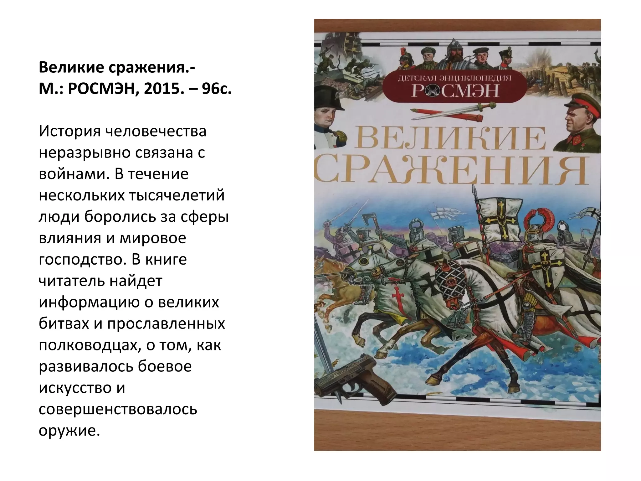 Великие сражения.-
М.: РОСМЭН, 2015. – 96с.
История человечества
неразрывно связана с
войнами. В течение
нескольких тысячелетий
люди боролись за сферы
влияния и мировое
господство. В книге
читатель найдет
информацию о великих
битвах и прославленных
полководцах, о том, как
развивалось боевое
искусство и
совершенствовалось
оружие.
 