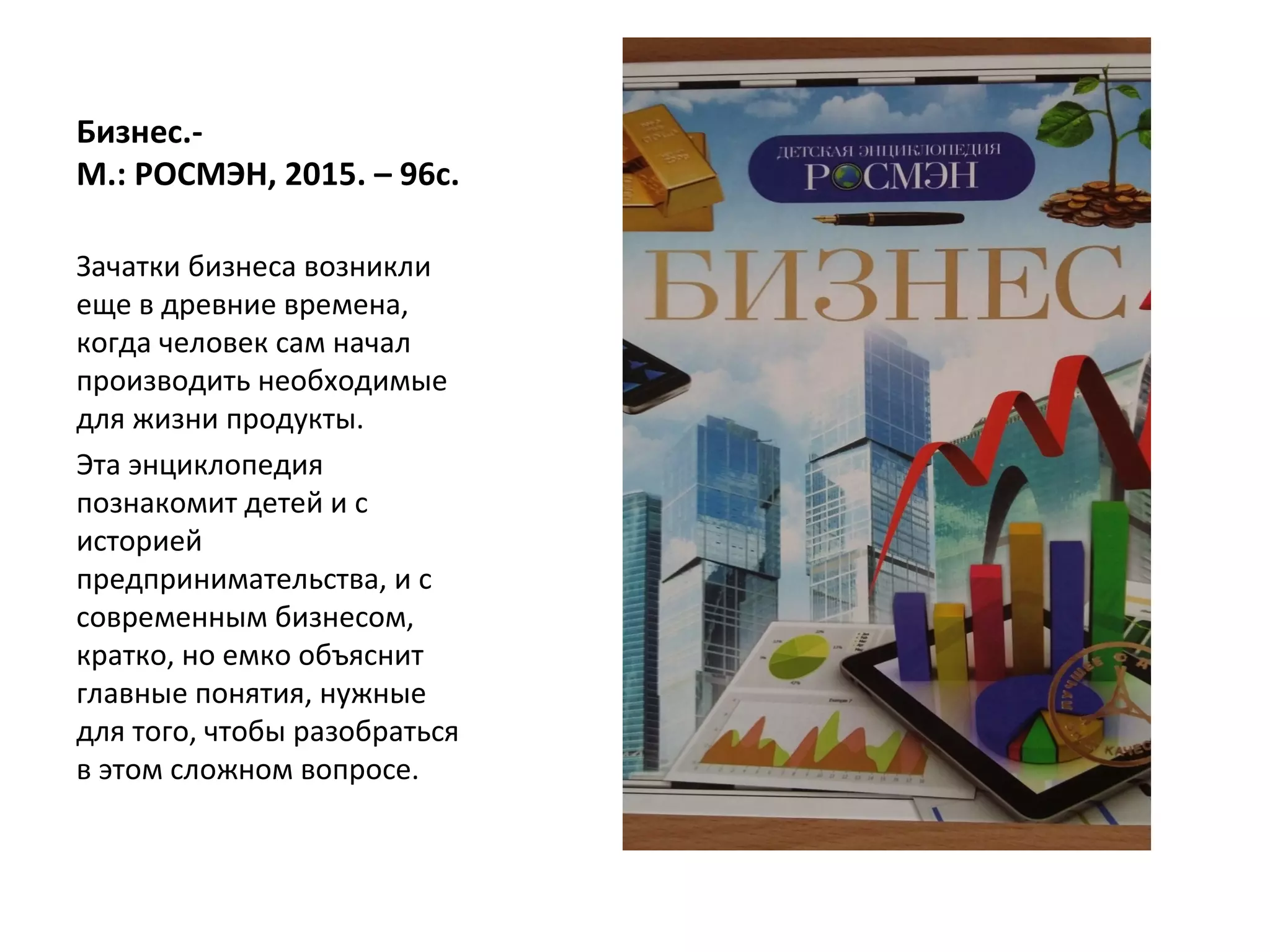 Бизнес.-
М.: РОСМЭН, 2015. – 96с.
Зачатки бизнеса возникли
еще в древние времена,
когда человек сам начал
производить необходимые
для жизни продукты.
Эта энциклопедия
познакомит детей и с
историей
предпринимательства, и с
современным бизнесом,
кратко, но емко объяснит
главные понятия, нужные
для того, чтобы разобраться
в этом сложном вопросе.
 