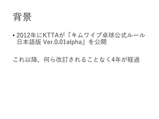 背景
• 2012年にKTTAが「キムワイプ卓球公式ルール
日本語版 Ver.0.01alpha」を公開
これ以降、何ら改訂されることなく4年が経過
 