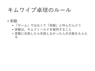 キムワイプ卓球のルール
• 実験
• 「ゲーム」ではなくて「実験」と呼んだらどう
• 実験は、キムフィールドを維持すること
• 実験に失敗したら失敗しなかった人が点数をもらえ
る
 