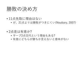 勝敗の決め方
• 11点先取に理由はない
• が、21点よりは勝敗がつきにくい(Noubary, 2007)
• 2点差は有意か?
• サーブ2点交代という理由もある?
• 有意にどちらが勝ちか言えないと意味がない
 
