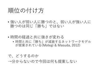 順位の付け方
• 強い人が弱い人に勝つのと、弱い人が強い人に
勝つのは同じ「勝ち」ではない
• 時間の経過と共に強さが変わる
• 時間と共に「勝ち」が減衰するネットワークモデル
が提案されている(Motegi & Masuda, 2012)
で、どうするのか
→分からないので今回は何も提案しない
 