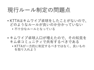 現行ルール制定の問題点
• KTTAはキムワイプ卓球をしたことがないので、
どのようなルールが良いのか分かっていない
• 不十分なルールとなっている
• キムワイプ卓球人口が増えたので、その知見を
キム卓コミュニティで共有するべきである
• KTTAが一方的に制定するべきではなく、良いもの
を取り入れよう
 
