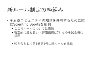 新ルール制定の枠組み
• キム卓コミュニティの知見を共有するために雑
誌Scientific Sportsを創刊
• ここでルールについては議論
• 暫定的に最も良い（評価指標は?）ものを試合毎に
採用
• 叩き台として第1巻第1号に新ルールを掲載
 