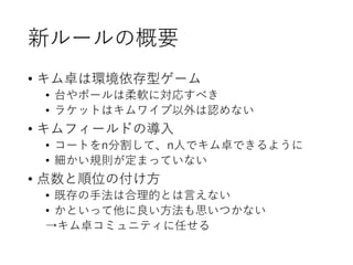 新ルールの概要
• キム卓は環境依存型ゲーム
• 台やボールは柔軟に対応すべき
• ラケットはキムワイプ以外は認めない
• キムフィールドの導入
• コートをn分割して、n人でキム卓できるように
• 細かい規則が定まっていない
• 点数と順位の付け方
• 既存の手法は合理的とは言えない
• かといって他に良い方法も思いつかない
→キム卓コミュニティに任せる
 