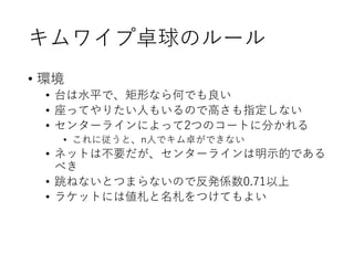 キムワイプ卓球のルール
• 環境
• 台は水平で、矩形なら何でも良い
• 座ってやりたい人もいるので高さも指定しない
• センターラインによって2つのコートに分かれる
• これに従うと、n人でキム卓ができない
• ネットは不要だが、センターラインは明示的である
べき
• 跳ねないとつまらないので反発係数0.71以上
• ラケットには値札と名札をつけてもよい
 