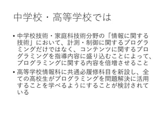 中学校・高等学校では
• 中学校技術・家庭科技術分野の「情報に関する
技術」において、計測・制御に関するプログラ
ミングだけではなく、コンテンツに関するプロ
グラミングを指導内容に盛り込むことによって、
プログラミングに関する内容を倍増させること
• 高等学校情報科に共通必履修科目を新設し、全
ての高校生がプログラミングを問題解決に活用
することを学べるようにすることが検討されて
いる
 