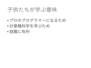子供たちが学ぶ意味
• プロのプログラマーになるため
• 計算機科学を学ぶため
• 就職に有利
 