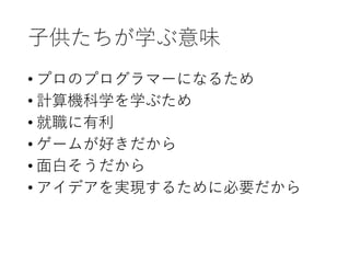 子供たちが学ぶ意味
• プロのプログラマーになるため
• 計算機科学を学ぶため
• 就職に有利
• ゲームが好きだから
• 面白そうだから
• アイデアを実現するために必要だから
 