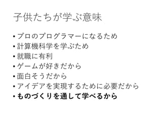 子供たちが学ぶ意味
• プロのプログラマーになるため
• 計算機科学を学ぶため
• 就職に有利
• ゲームが好きだから
• 面白そうだから
• アイデアを実現するために必要だから
• ものづくりを通して学べるから
 
