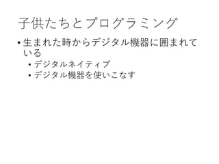 子供たちとプログラミング
• 生まれた時からデジタル機器に囲まれて
いる
• デジタルネイティブ
• デジタル機器を使いこなす
 