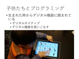 子供たちとプログラミング
• 生まれた時からデジタル機器に囲まれて
いる
• デジタルネイティブ
• デジタル機器を使いこなす
 