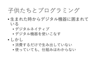 子供たちとプログラミング
• 生まれた時からデジタル機器に囲まれて
いる
• デジタルネイティブ
• デジタル機器を使いこなす
• しかし
• 消費するだけで生み出していない
• 使っていても、仕組みはわからない
 