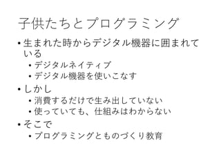 子供たちとプログラミング
• 生まれた時からデジタル機器に囲まれて
いる
• デジタルネイティブ
• デジタル機器を使いこなす
• しかし
• 消費するだけで生み出していない
• 使っていても、仕組みはわからない
• そこで
• プログラミングとものづくり教育
 