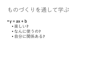 ものづくりを通して学ぶ
•y = ax + b
• 楽しい?
• なんに使うの?
• 自分に関係ある?
 