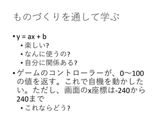 ものづくりを通して学ぶ
•y = ax + b
• 楽しい?
• なんに使うの?
• 自分に関係ある?
•ゲームのコントローラーが、0～100
の値を返す。これで自機を動かした
い。ただし、画面のx座標は-240から
240まで
• これならどう?
 