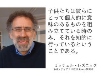 子供たちは彼らに
とって個人的に意
味のあるものを組
み立てている時の
み、それを知的に
行っているという
ことである。
ミッチェル・レズニック
MITメディアラボ教授 Scratch開発者
 