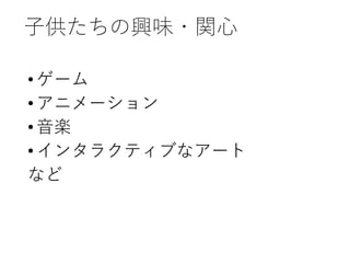 子供たちの興味・関心
•ゲーム
•アニメーション
•音楽
•インタラクティブなアート
など
 